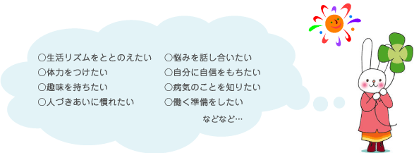 生活リズムを整えたい、悩みを話し合いたい、体力をつけたい、自分に自信を持ちたい、趣味を持ちたい、病気のことを知りたい、人付き合いに慣れたい、働く準備をしたい、など