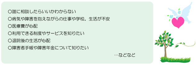 ○誰に相談したらいいかわからない ○病気や障害を抱えながらの仕事や学校、生活が不安 ○医療費が心配 ○利用できる制度やサービスを知りたい ○退院後の生活が心配 ○障害者手帳や障害年金について知りたい ...などなどf