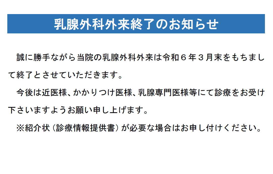 乳腺外科外来終了のお知らせ
誠に勝手ながら当院の乳腺外科外来は令和６年３月末をもちまして終了とさせていただきます。
今後は近医様、かかりつけ医様、乳腺専門医様等にて診療をお受け下さいますようお願い申し上げます。
※紹介状（診療情報提供書）が必要な場合はお申し付けください。