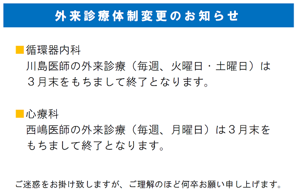 外来診療体制変更のお知らせ　循環器内科：川島医師の外来診療（毎週、火曜日・土曜日）は
３月末をもちまして終了となります。心療科：西嶋医師の外来診療（毎週、月曜日）は３月末をもちまして終了となります。