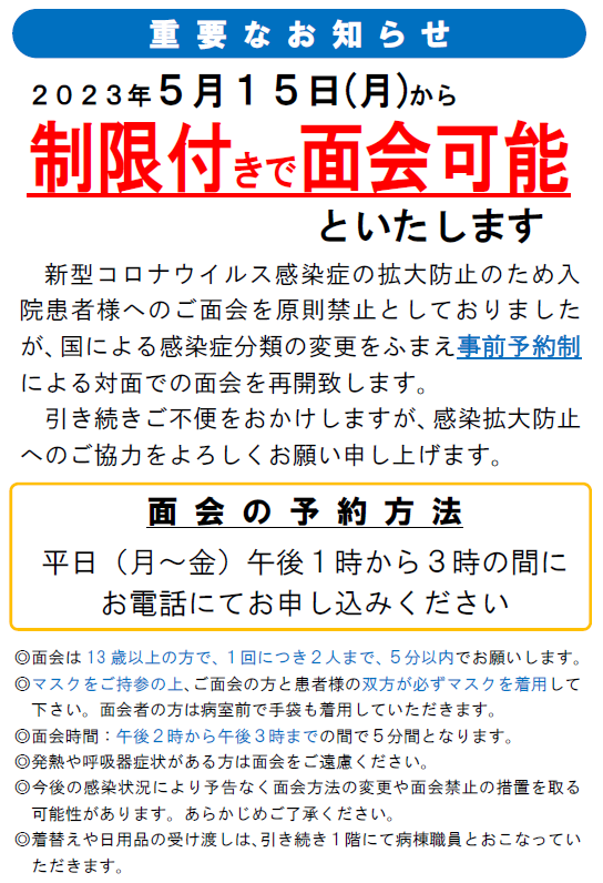 ２０２３年５月１５日（月）から制限付きで面会可能といたします。新型コロナウイルス感染症の全国的な流行に伴い、当院での入院患者様へのご面会を原則として禁止とさせていただきます。なお、以下のような場合には、病院受付にて入館許可手続きをお取りいただき、マスクの着用と手指消毒を実施した上で、病棟の看護師詰所までお越しください。新型コロナウイルス感染症の拡大防止のため入院患者様へのご面会を原則禁止としておりましたが、国による感染症分類の変更をふまえ事前予約制による対面での面会を再開致します。引き続きご不便をおかけしますが、感染拡大防止へのご協力をよろしくお願い申し上げます。◎面会は13歳以上の方で、１回につき２人まで、５分以内でお願いします。◎マスクをご持参の上、ご面会の方と患者様の双方が必ずマスクを着用して下さい。面会者の方は病室前で手袋も着用していただきます。◎面会時間：午後２時から午後３時までの間で５分間となります。◎発熱や呼吸器症状がある方は面会をご遠慮ください。◎今後の感染状況により予告なく面会方法の変更や面会禁止の措置を取る可能性があります。あらかじめご了承ください。◎着替えや日用品の受け渡しは、引き続き１階にて病棟職員とおこなっていただきます。重要なお知らせ面会の予約方法平日（月～金）午後１時から３時の間にお電話にてお申し込みください。